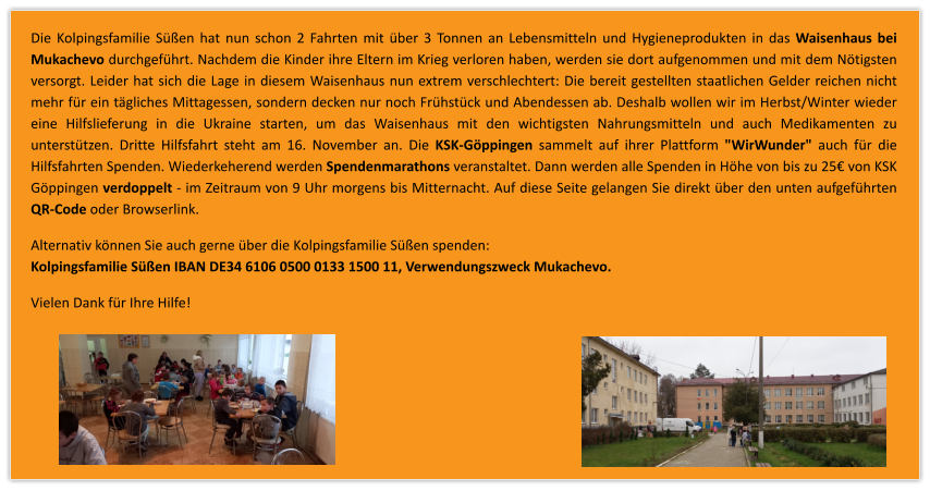 Die Kolpingsfamilie Sen hat nun schon 2 Fahrten mit ber 3 Tonnen an Lebensmitteln und Hygieneprodukten in das Waisenhaus bei Mukachevo durchgefhrt. Nachdem die Kinder ihre Eltern im Krieg verloren haben, werden sie dort aufgenommen und mit dem Ntigsten versorgt. Leider hat sich die Lage in diesem Waisenhaus nun extrem verschlechtert: Die bereit gestellten staatlichen Gelder reichen nicht mehr fr ein tgliches Mittagessen, sondern decken nur noch Frhstck und Abendessen ab. Deshalb wollen wir im Herbst/Winter wieder eine Hilfslieferung in die Ukraine starten, um das Waisenhaus mit den wichtigsten Nahrungsmitteln und auch Medikamenten zu untersttzen. Dritte Hilfsfahrt steht am 16. November an. Die KSK-Gppingen sammelt auf ihrer Plattform "WirWunder" auch fr die Hilfsfahrten Spenden. Wiederkeherend werden Spendenmarathons veranstaltet. Dann werden alle Spenden in Hhe von bis zu 25 von KSK Gppingen verdoppelt - im Zeitraum von 9 Uhr morgens bis Mitternacht. Auf diese Seite gelangen Sie direkt ber den unten aufgefhrten QR-Code oder Browserlink. Alternativ knnen Sie auch gerne ber die Kolpingsfamilie Sen spenden:Kolpingsfamilie Sen IBAN DE34 6106 0500 0133 1500 11, Verwendungszweck Mukachevo. Vielen Dank fr Ihre Hilfe!