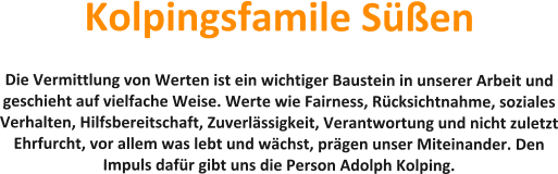 Kolpingsfamile Sen  Die Vermittlung von Werten ist ein wichtiger Baustein in unserer Arbeit und geschieht auf vielfache Weise. Werte wie Fairness, Rcksichtnahme, soziales Verhalten, Hilfsbereitschaft, Zuverlssigkeit, Verantwortung und nicht zuletzt Ehrfurcht, vor allem was lebt und wchst, prgen unser Miteinander. Den Impuls dafr gibt uns die Person Adolph Kolping.